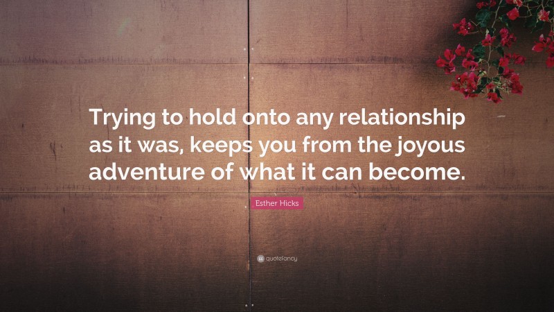 Esther Hicks Quote: “Trying to hold onto any relationship as it was, keeps you from the joyous adventure of what it can become.”