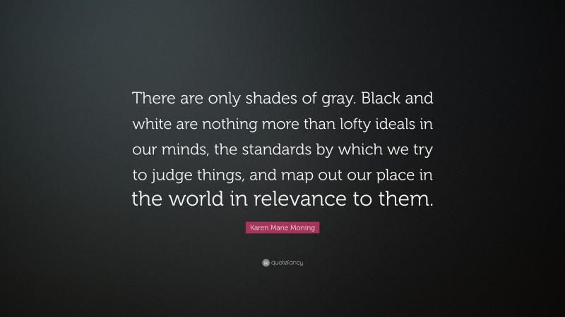 Karen Marie Moning Quote: “There are only shades of gray. Black and white are nothing more than lofty ideals in our minds, the standards by which we try to judge things, and map out our place in the world in relevance to them.”