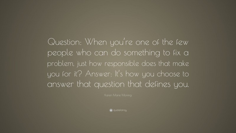 Karen Marie Moning Quote: “Question: When you’re one of the few people who can do something to fix a problem, just how responsible does that make you for it? Answer: It’s how you choose to answer that question that defines you.”