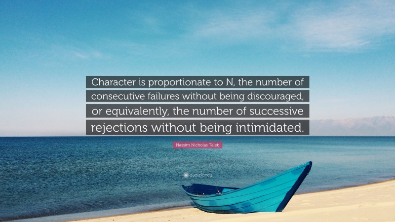 Nassim Nicholas Taleb Quote: “Character is proportionate to N, the number of consecutive failures without being discouraged, or equivalently, the number of successive rejections without being intimidated.”