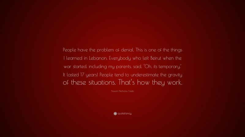 Nassim Nicholas Taleb Quote: “People have the problem of denial. This is one of the things I learned in Lebanon. Everybody who left Beirut when the war started, including my parents, said, ‘Oh, its temporary.’ It lasted 17 years! People tend to underestimate the gravity of these situations. That’s how they work.”