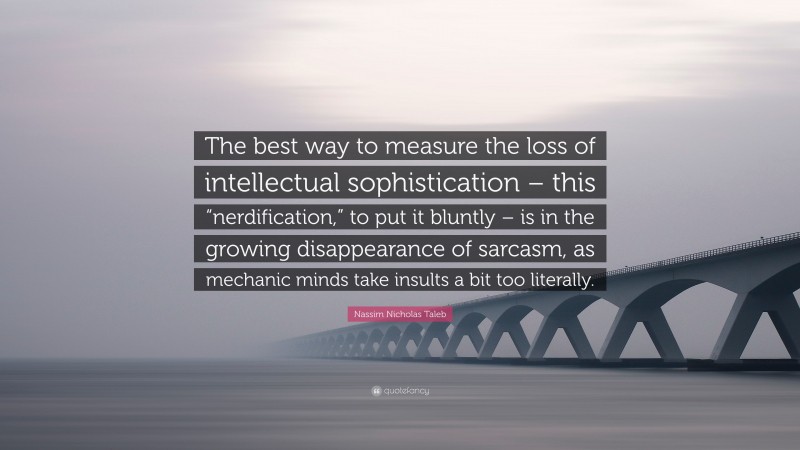 Nassim Nicholas Taleb Quote: “The best way to measure the loss of intellectual sophistication – this “nerdification,” to put it bluntly – is in the growing disappearance of sarcasm, as mechanic minds take insults a bit too literally.”