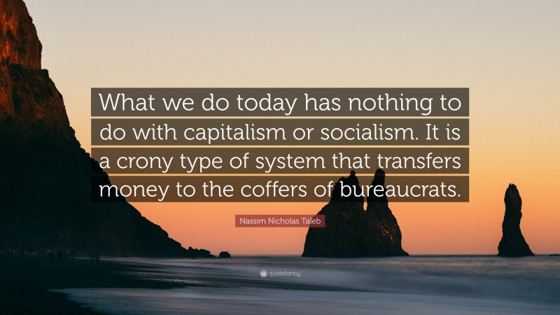 Nassim Nicholas Taleb Quote: “What we do today has nothing to do with capitalism or socialism. It is a crony type of system that transfers money to the coffers of bureaucrats.”