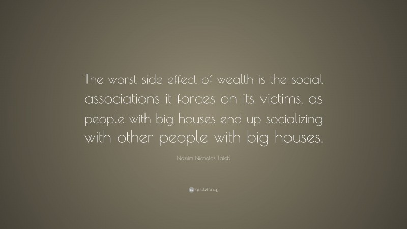 Nassim Nicholas Taleb Quote: “The worst side effect of wealth is the social associations it forces on its victims, as people with big houses end up socializing with other people with big houses.”
