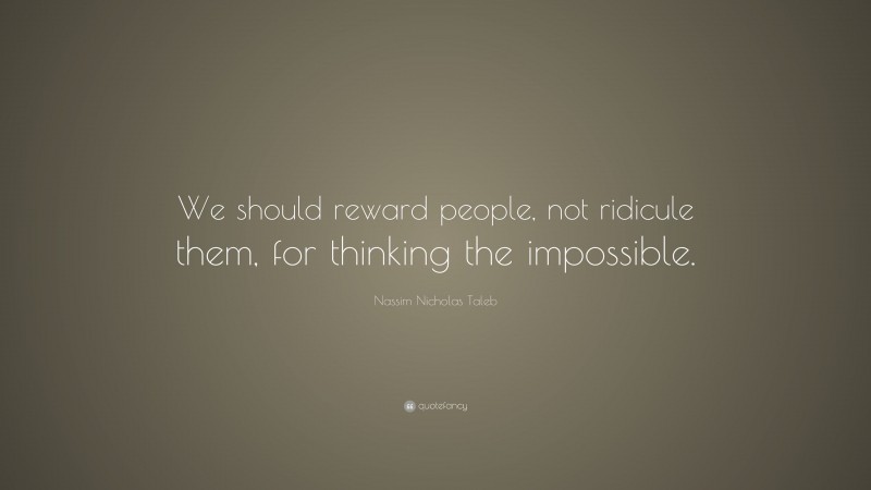 Nassim Nicholas Taleb Quote: “We should reward people, not ridicule them, for thinking the impossible.”