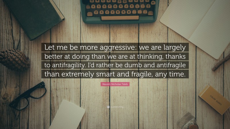 Nassim Nicholas Taleb Quote: “Let me be more aggressive: we are largely better at doing than we are at thinking, thanks to antifragility. I’d rather be dumb and antifragile than extremely smart and fragile, any time.”