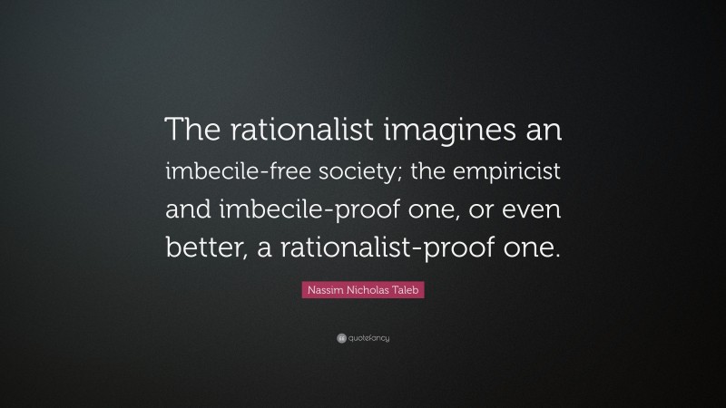 Nassim Nicholas Taleb Quote: “The rationalist imagines an imbecile-free society; the empiricist and imbecile-proof one, or even better, a rationalist-proof one.”