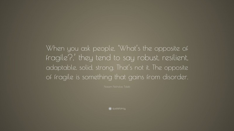 Nassim Nicholas Taleb Quote: “When you ask people, ‘What’s the opposite of fragile?,’ they tend to say robust, resilient, adaptable, solid, strong. That’s not it. The opposite of fragile is something that gains from disorder.”