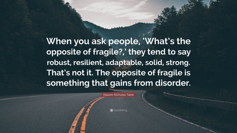 Nassim Nicholas Taleb Quote: “When you ask people, ‘What’s the opposite of fragile?,’ they tend to say robust, resilient, adaptable, solid, strong. That’s not it. The opposite of fragile is something that gains from disorder.”