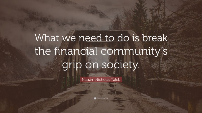 Nassim Nicholas Taleb Quote: “What we need to do is break the financial community’s grip on society.”
