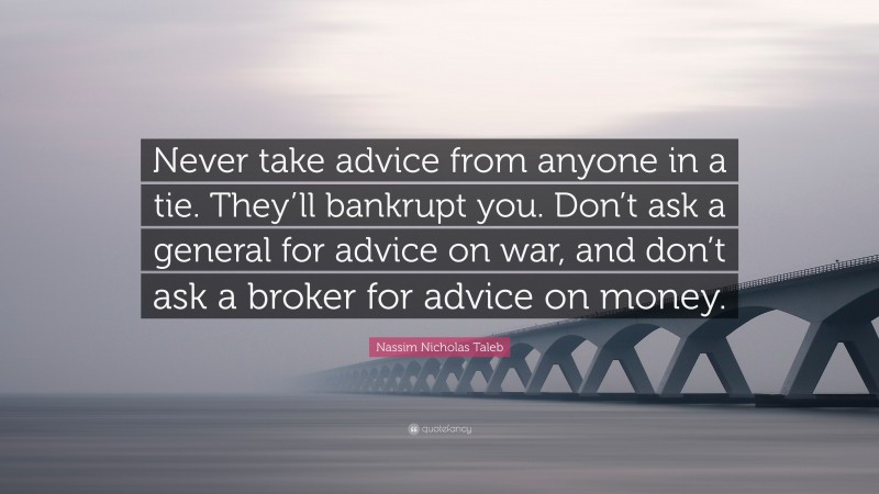 Nassim Nicholas Taleb Quote: “Never take advice from anyone in a tie. They’ll bankrupt you. Don’t ask a general for advice on war, and don’t ask a broker for advice on money.”