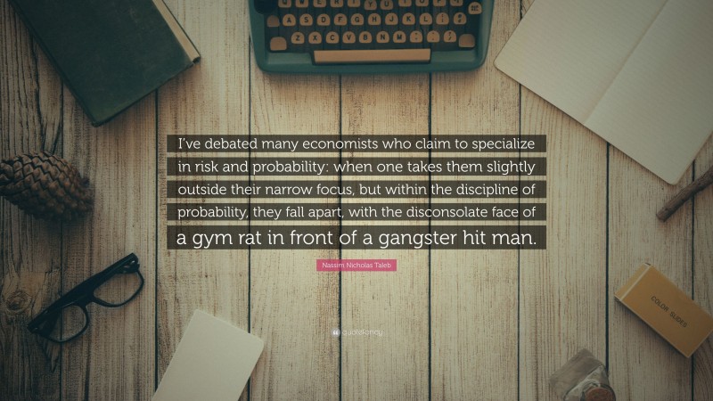 Nassim Nicholas Taleb Quote: “I’ve debated many economists who claim to specialize in risk and probability: when one takes them slightly outside their narrow focus, but within the discipline of probability, they fall apart, with the disconsolate face of a gym rat in front of a gangster hit man.”