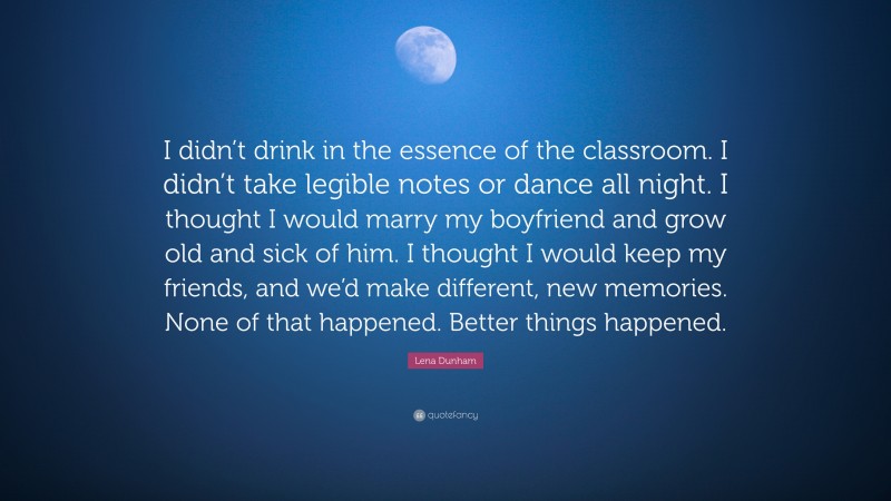 Lena Dunham Quote: “I didn’t drink in the essence of the classroom. I didn’t take legible notes or dance all night. I thought I would marry my boyfriend and grow old and sick of him. I thought I would keep my friends, and we’d make different, new memories. None of that happened. Better things happened.”