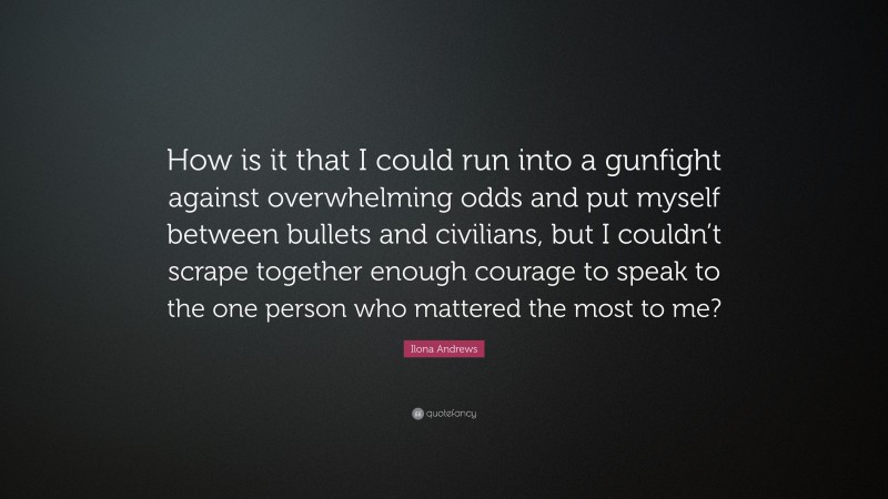 Ilona Andrews Quote: “How is it that I could run into a gunfight against overwhelming odds and put myself between bullets and civilians, but I couldn’t scrape together enough courage to speak to the one person who mattered the most to me?”