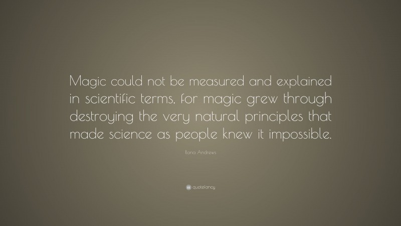 Ilona Andrews Quote: “Magic could not be measured and explained in scientific terms, for magic grew through destroying the very natural principles that made science as people knew it impossible.”
