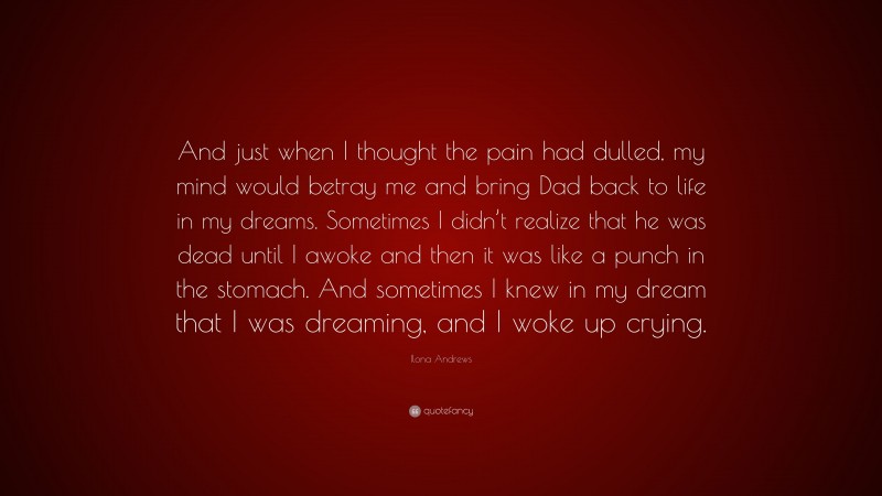 Ilona Andrews Quote: “And just when I thought the pain had dulled, my mind would betray me and bring Dad back to life in my dreams. Sometimes I didn’t realize that he was dead until I awoke and then it was like a punch in the stomach. And sometimes I knew in my dream that I was dreaming, and I woke up crying.”