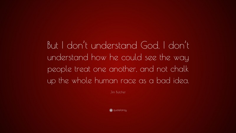 Jim Butcher Quote: “But I don’t understand God. I don’t understand how he could see the way people treat one another, and not chalk up the whole human race as a bad idea.”