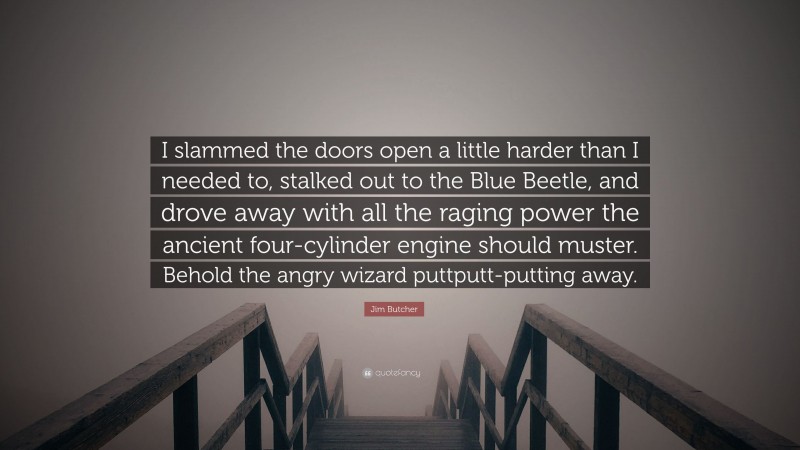Jim Butcher Quote: “I slammed the doors open a little harder than I needed to, stalked out to the Blue Beetle, and drove away with all the raging power the ancient four-cylinder engine should muster. Behold the angry wizard puttputt-putting away.”