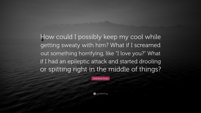 Jeaniene Frost Quote: “How could I possibly keep my cool while getting sweaty with him? What if I screamed out something horrifying, like “I love you?” What if I had an epileptic attack and started drooling or spitting right in the middle of things?”