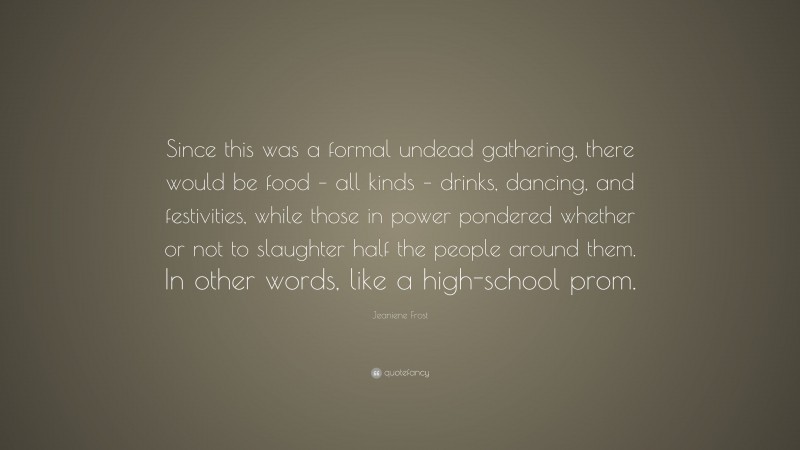 Jeaniene Frost Quote: “Since this was a formal undead gathering, there would be food – all kinds – drinks, dancing, and festivities, while those in power pondered whether or not to slaughter half the people around them. In other words, like a high-school prom.”
