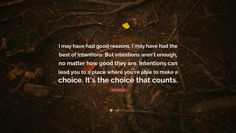Jim Butcher Quote: “I may have had good reasons. I may have had the best of intentions. But intentions aren’t enough, no matter how good they are. Intentions can lead you to a place where you’re able to make a choice. It’s the choice that counts.”