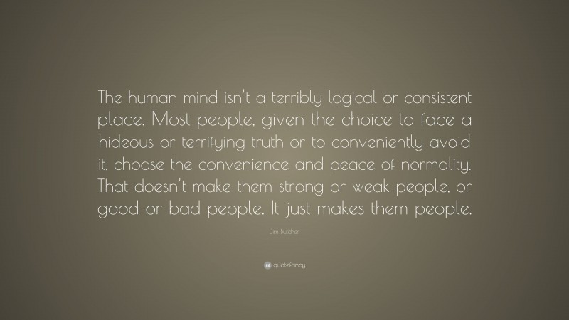 Jim Butcher Quote: “The human mind isn’t a terribly logical or consistent place. Most people, given the choice to face a hideous or terrifying truth or to conveniently avoid it, choose the convenience and peace of normality. That doesn’t make them strong or weak people, or good or bad people. It just makes them people.”