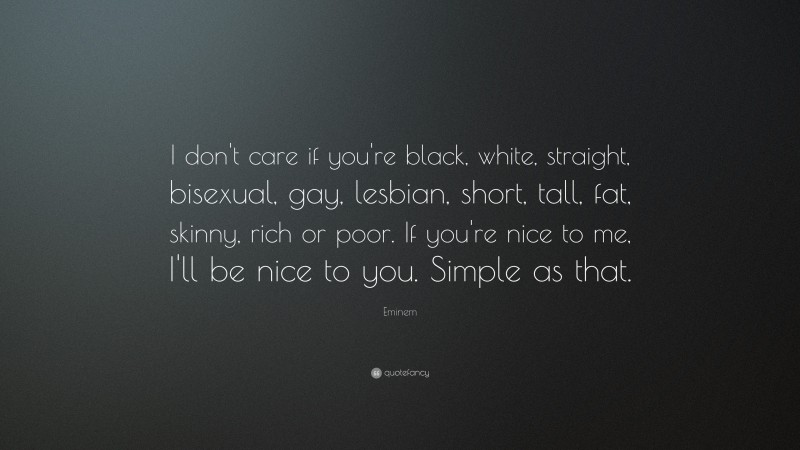 Eminem Quote: “I don't care if you're black, white, straight, bisexual, gay, lesbian, short, tall, fat, skinny, rich or poor. If you're nice to me, I'll be nice to you. Simple as that.”