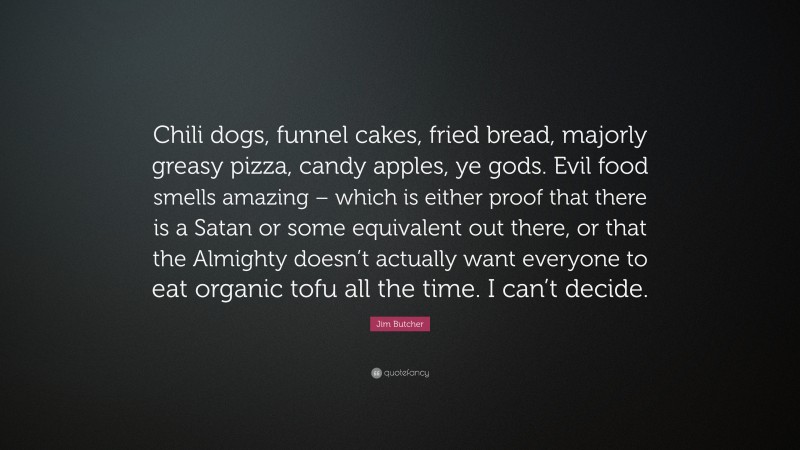 Jim Butcher Quote: “Chili dogs, funnel cakes, fried bread, majorly greasy pizza, candy apples, ye gods. Evil food smells amazing – which is either proof that there is a Satan or some equivalent out there, or that the Almighty doesn’t actually want everyone to eat organic tofu all the time. I can’t decide.”