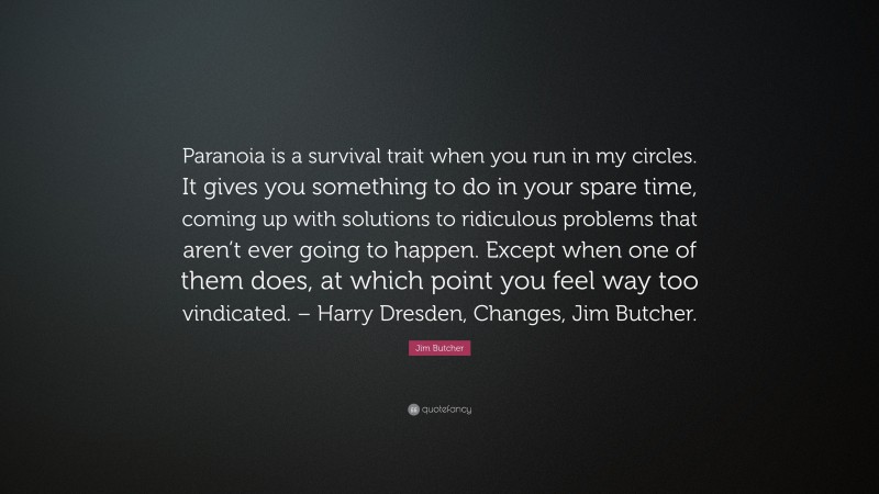 Jim Butcher Quote: “Paranoia is a survival trait when you run in my circles. It gives you something to do in your spare time, coming up with solutions to ridiculous problems that aren’t ever going to happen. Except when one of them does, at which point you feel way too vindicated. – Harry Dresden, Changes, Jim Butcher.”
