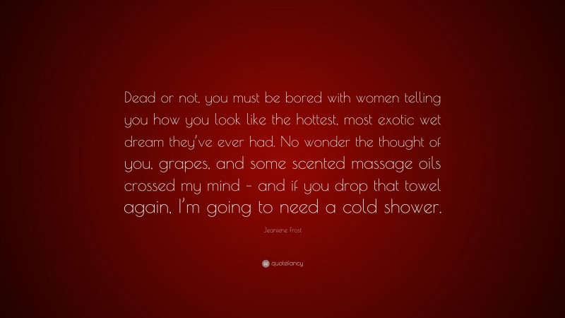 Jeaniene Frost Quote: “Dead or not, you must be bored with women telling you how you look like the hottest, most exotic wet dream they’ve ever had. No wonder the thought of you, grapes, and some scented massage oils crossed my mind – and if you drop that towel again, I’m going to need a cold shower.”