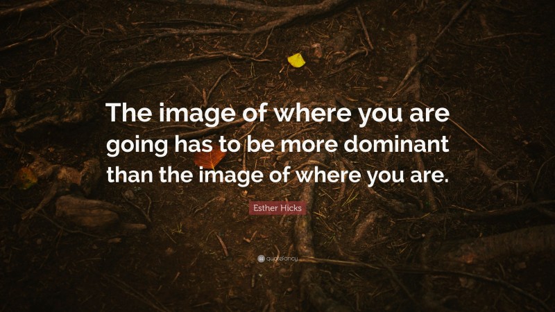 Esther Hicks Quote: “The image of where you are going has to be more dominant than the image of where you are.”