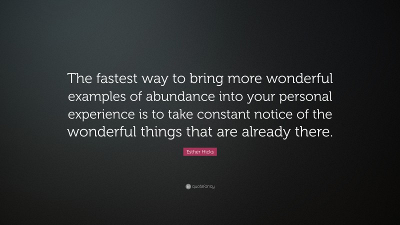 Esther Hicks Quote: “The fastest way to bring more wonderful examples of abundance into your personal experience is to take constant notice of the wonderful things that are already there.”