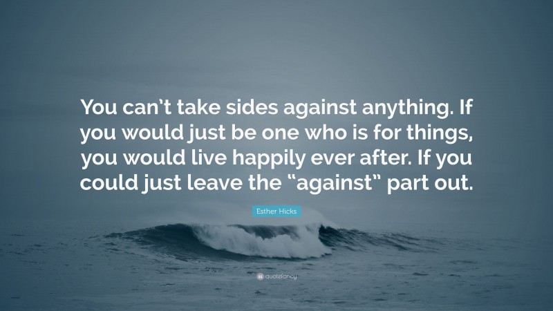 Esther Hicks Quote: “You can’t take sides against anything. If you would just be one who is for things, you would live happily ever after. If you could just leave the “against” part out.”