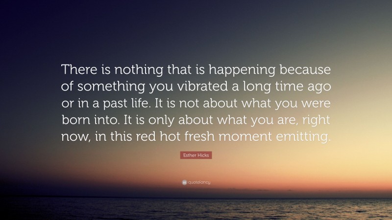 Esther Hicks Quote: “There is nothing that is happening because of something you vibrated a long time ago or in a past life. It is not about what you were born into. It is only about what you are, right now, in this red hot fresh moment emitting.”
