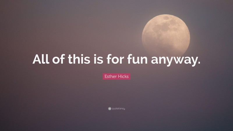 Esther Hicks Quote: “All of this is for fun anyway.”