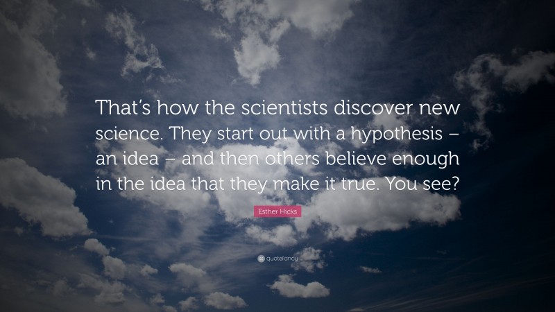 Esther Hicks Quote: “That’s how the scientists discover new science. They start out with a hypothesis – an idea – and then others believe enough in the idea that they make it true. You see?”