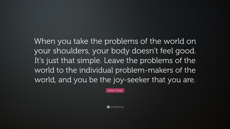 Esther Hicks Quote: “When you take the problems of the world on your shoulders, your body doesn’t feel good. It’s just that simple. Leave the problems of the world to the individual problem-makers of the world, and you be the joy-seeker that you are.”