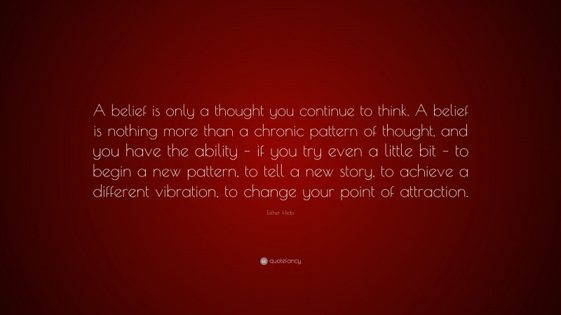 Esther Hicks Quote: “A belief is only a thought you continue to think. A belief is nothing more than a chronic pattern of thought, and you have the ability – if you try even a little bit – to begin a new pattern, to tell a new story, to achieve a different vibration, to change your point of attraction.”