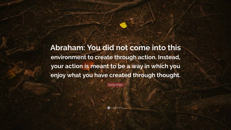Esther Hicks Quote: “Abraham: You did not come into this environment to create through action. Instead, your action is meant to be a way in which you enjoy what you have created through thought.”