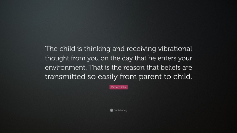 Esther Hicks Quote: “The child is thinking and receiving vibrational thought from you on the day that he enters your environment. That is the reason that beliefs are transmitted so easily from parent to child.”