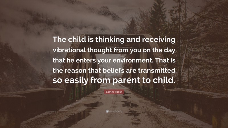 Esther Hicks Quote: “The child is thinking and receiving vibrational thought from you on the day that he enters your environment. That is the reason that beliefs are transmitted so easily from parent to child.”