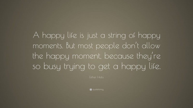 Esther Hicks Quote: “A happy life is just a string of happy moments. But most people don’t allow the happy moment, because they’re so busy trying to get a happy life.”