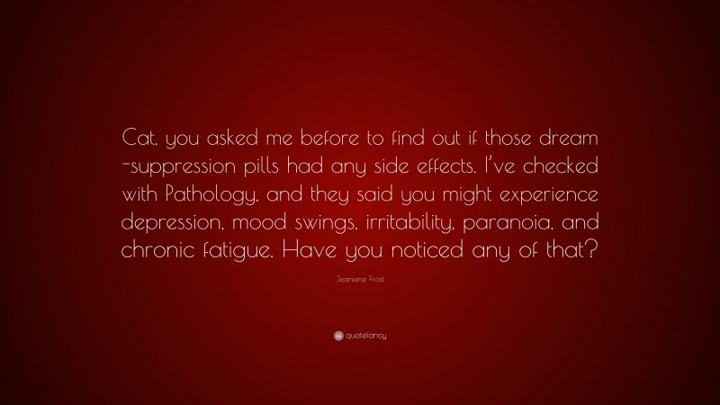 Jeaniene Frost Quote: “Cat, you asked me before to find out if those dream -suppression pills had any side effects. I’ve checked with Pathology, and they said you might experience depression, mood swings, irritability, paranoia, and chronic fatigue. Have you noticed any of that?”