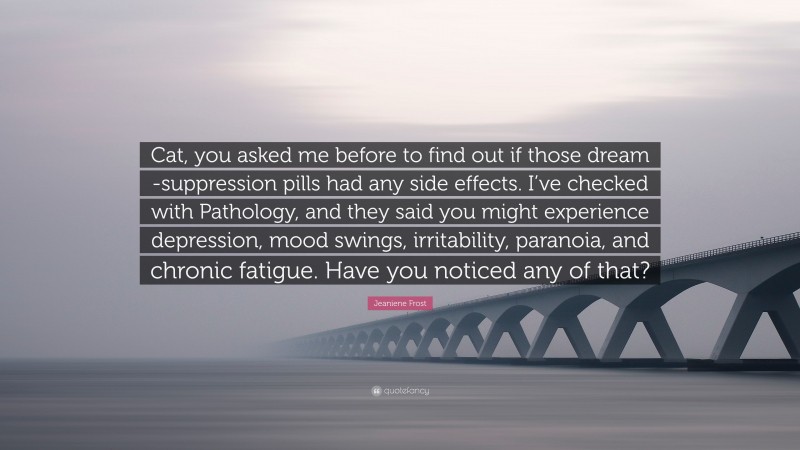 Jeaniene Frost Quote: “Cat, you asked me before to find out if those dream -suppression pills had any side effects. I’ve checked with Pathology, and they said you might experience depression, mood swings, irritability, paranoia, and chronic fatigue. Have you noticed any of that?”