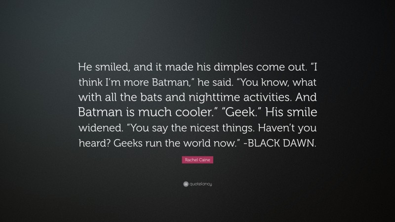 Rachel Caine Quote: “He smiled, and it made his dimples come out. “I think I’m more Batman,” he said. “You know, what with all the bats and nighttime activities. And Batman is much cooler.” “Geek.” His smile widened. “You say the nicest things. Haven’t you heard? Geeks run the world now.” -BLACK DAWN.”
