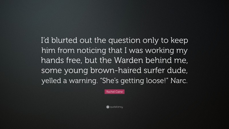 Rachel Caine Quote: “I’d blurted out the question only to keep him from noticing that I was working my hands free, but the Warden behind me, some young brown-haired surfer dude, yelled a warning. “She’s getting loose!” Narc.”