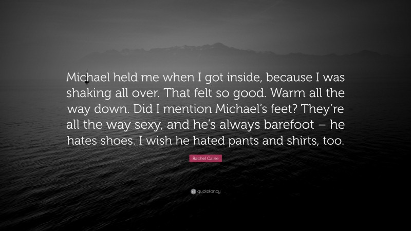 Rachel Caine Quote: “Michael held me when I got inside, because I was shaking all over. That felt so good. Warm all the way down. Did I mention Michael’s feet? They’re all the way sexy, and he’s always barefoot – he hates shoes. I wish he hated pants and shirts, too.”