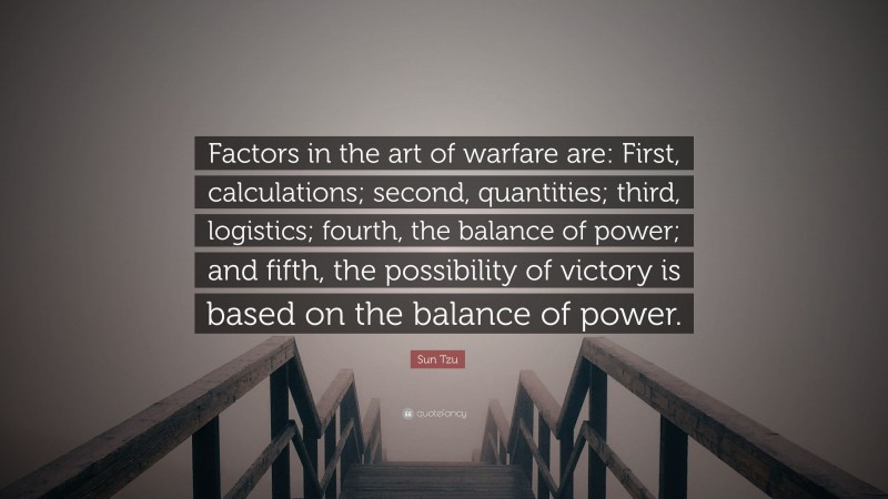 Sun Tzu Quote: “Factors in the art of warfare are: First, calculations; second, quantities; third, logistics; fourth, the balance of power; and fifth, the possibility of victory is based on the balance of power.”