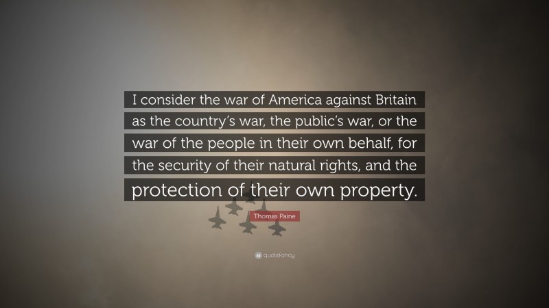 Thomas Paine Quote: “I consider the war of America against Britain as the country’s war, the public’s war, or the war of the people in their own behalf, for the security of their natural rights, and the protection of their own property.”