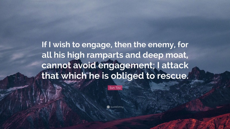 Sun Tzu Quote: “If I wish to engage, then the enemy, for all his high ramparts and deep moat, cannot avoid engagement; I attack that which he is obliged to rescue.”